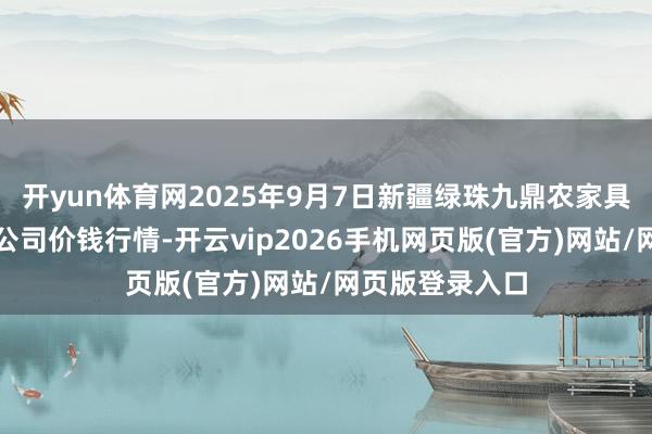 开yun体育网2025年9月7日新疆绿珠九鼎农家具盘算贬责有限公司价钱行情-开云vip2026手机网页版(官方)网站/网页版登录入口