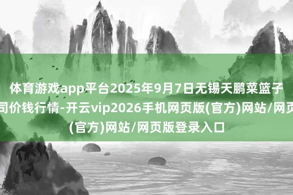 体育游戏app平台2025年9月7日无锡天鹏菜篮子工程有限公司价钱行情-开云vip2026手机网页版(官方)网站/网页版登录入口