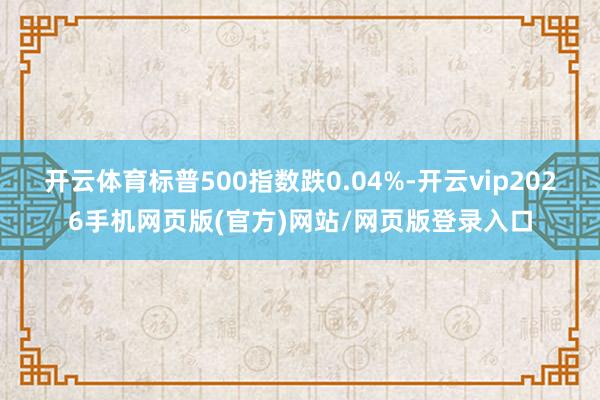 开云体育标普500指数跌0.04%-开云vip2026手机网页版(官方)网站/网页版登录入口