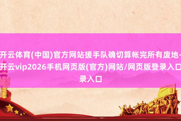 开云体育(中国)官方网站援手队确切算帐完所有废地-开云vip2026手机网页版(官方)网站/网页版登录入口