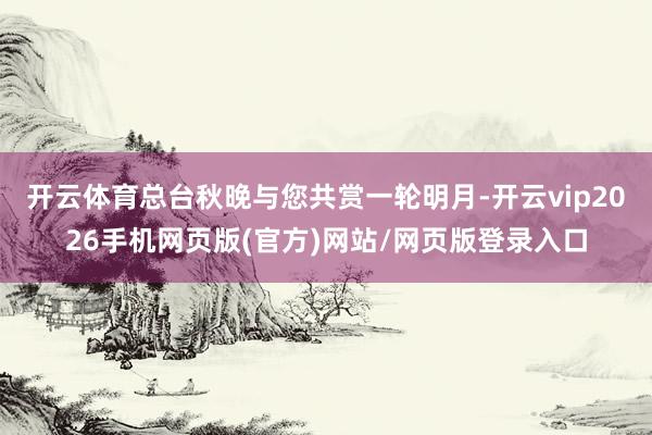 开云体育总台秋晚与您共赏一轮明月-开云vip2026手机网页版(官方)网站/网页版登录入口