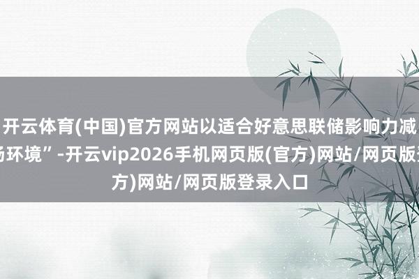 开云体育(中国)官方网站以适合好意思联储影响力减弱的商场环境”-开云vip2026手机网页版(官方)网站/网页版登录入口