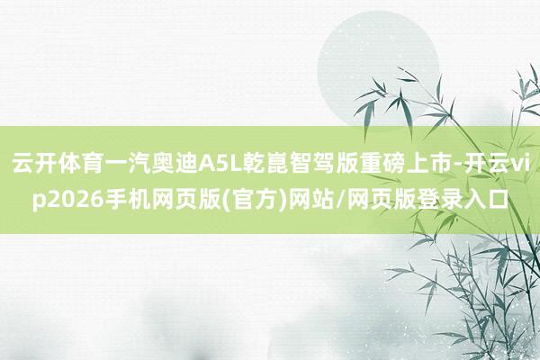 云开体育一汽奥迪A5L乾崑智驾版重磅上市-开云vip2026手机网页版(官方)网站/网页版登录入口
